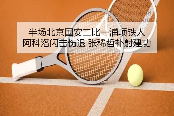 半场北京国安二比一浦项铁人 阿科洛闪击伤退 张稀哲补射建功 - Kaiyun