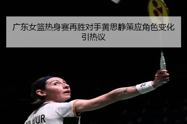 广东女篮热身赛再胜对手黄思静策应角色变化引热议(Kaiyun)